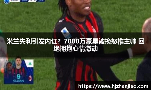 米兰失利引发内讧？7000万豪星被换怒推主帅 回绝拥抱心情激动